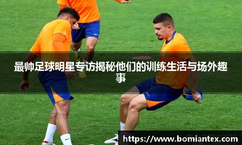 最帅足球明星专访揭秘他们的训练生活与场外趣事